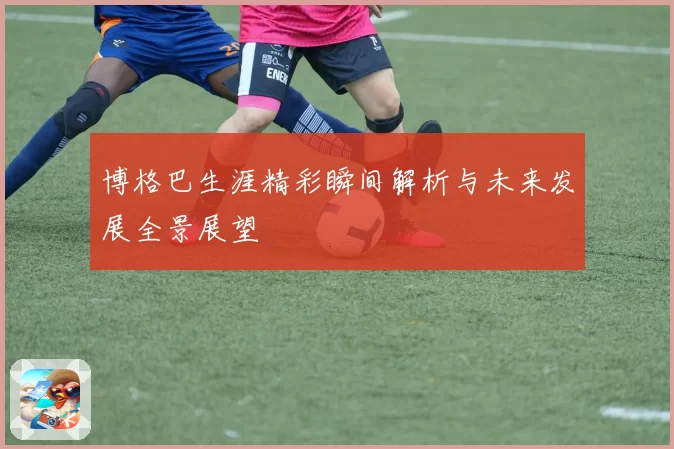 博格巴生涯精彩瞬间解析与未来发展全景展望