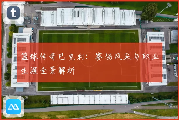 篮球传奇巴克利：赛场风采与职业生涯全景解析