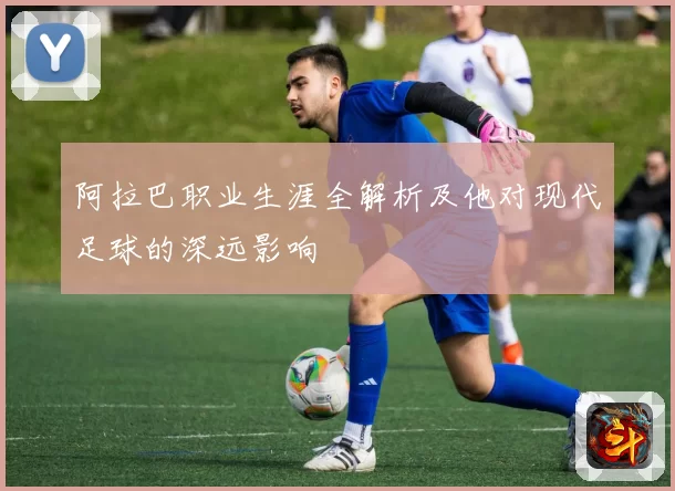 阿拉巴职业生涯全解析及他对现代足球的深远影响