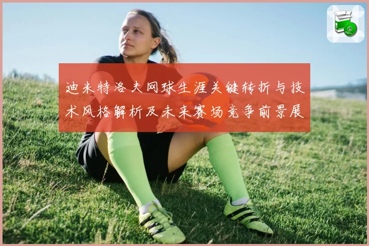 迪米特洛夫网球生涯关键转折与技术风格解析及未来赛场竞争前景展望