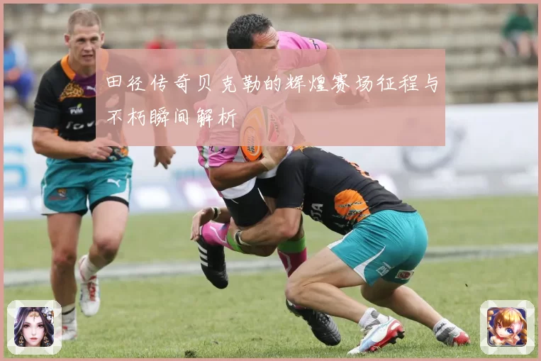 田径传奇贝克勒的辉煌赛场征程与不朽瞬间解析