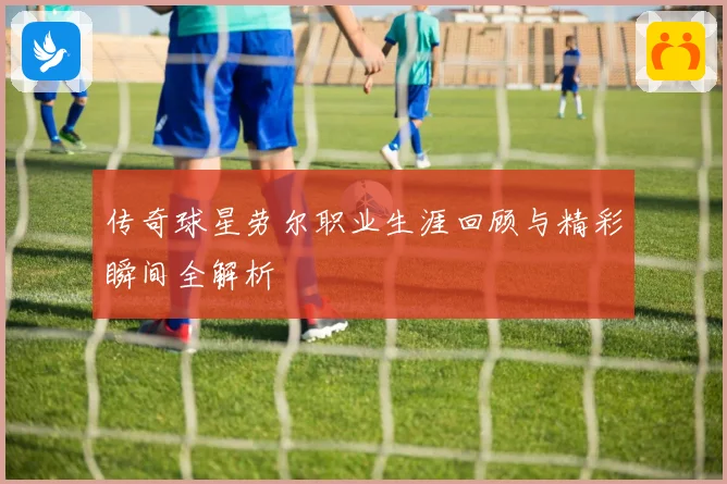 传奇球星劳尔职业生涯回顾与精彩瞬间全解析