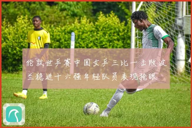 伦敦世乒赛中国女乒三比一击败波兰稳进十六强年轻队员表现抢眼