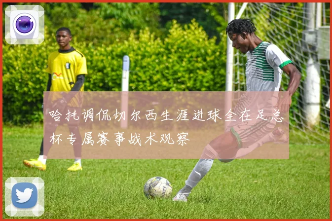 哈托调侃切尔西生涯进球全在足总杯专属赛事战术观察