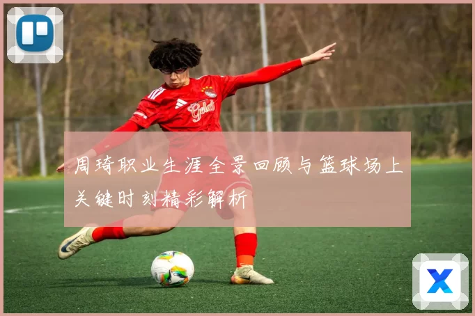 周琦职业生涯全景回顾与篮球场上关键时刻精彩解析