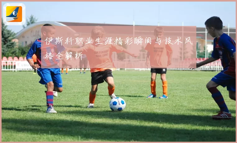 伊斯科职业生涯精彩瞬间与技术风格全解析
