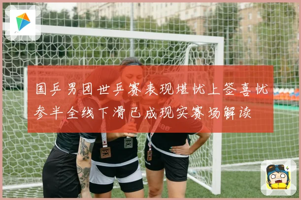 国乒男团世乒赛表现堪忧上签喜忧参半全线下滑已成现实赛场解读