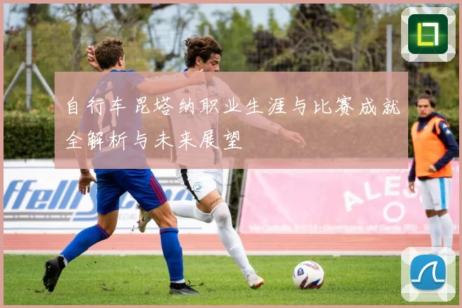 自行车昆塔纳职业生涯与比赛成就全解析与未来展望