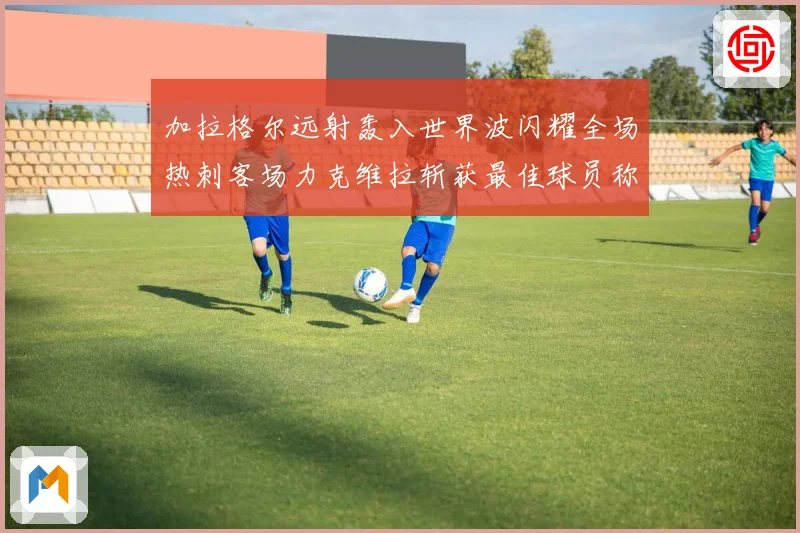加拉格尔远射轰入世界波闪耀全场热刺客场力克维拉斩获最佳球员称战术观察