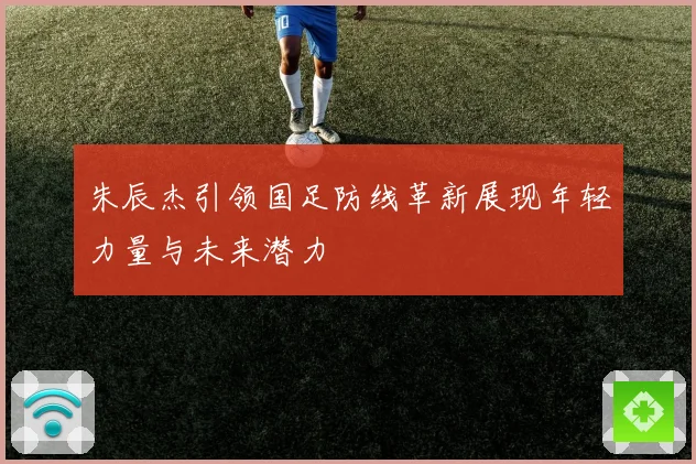 朱辰杰引领国足防线革新展现年轻力量与未来潜力