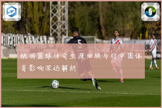 姚明篮球传奇生涯回顾与对中国体育影响深远解析