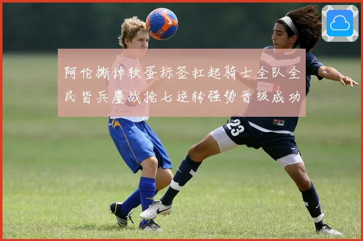 阿伦撕掉软蛋标签扛起骑士全队全民皆兵鏖战抢七逆转强势晋级成功赛场复盘