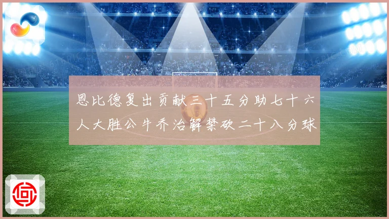 恩比德复出贡献三十五分助七十六人大胜公牛乔治解禁砍二十八分球专题观察
