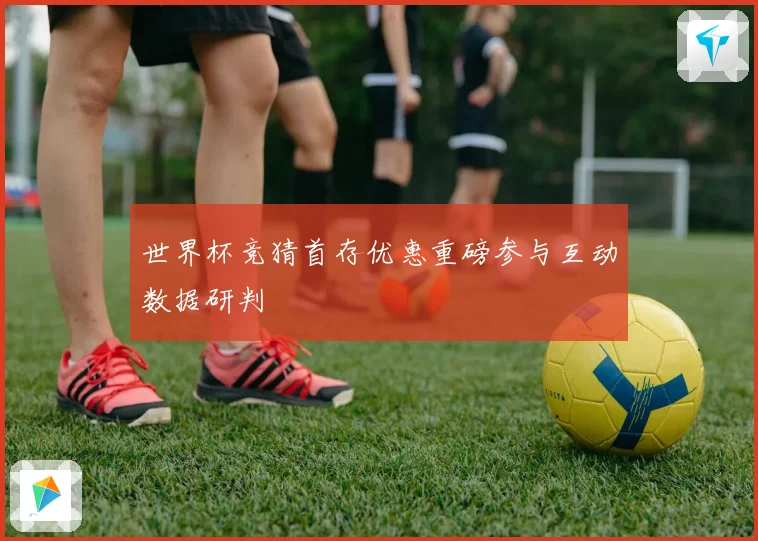 世界杯竞猜首存优惠重磅参与互动数据研判