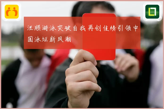 汪顺游泳突破自我再创佳绩引领中国泳坛新风潮