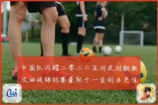 中国队闪耀二零二六亚洲皮划艇激流回旋锦标赛豪取十一金创历史佳成长观察