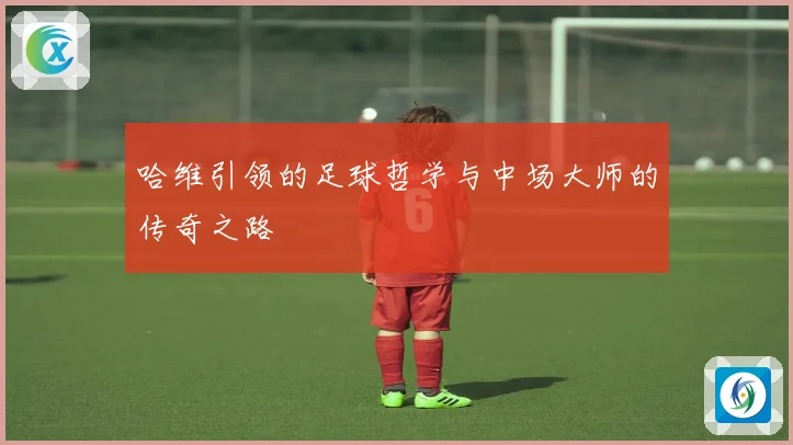 哈维引领的足球哲学与中场大师的传奇之路