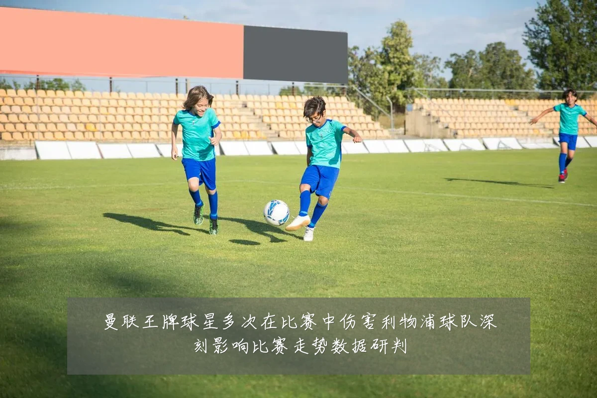 曼联王牌球星多次在比赛中伤害利物浦球队深刻影响比赛走势数据研判