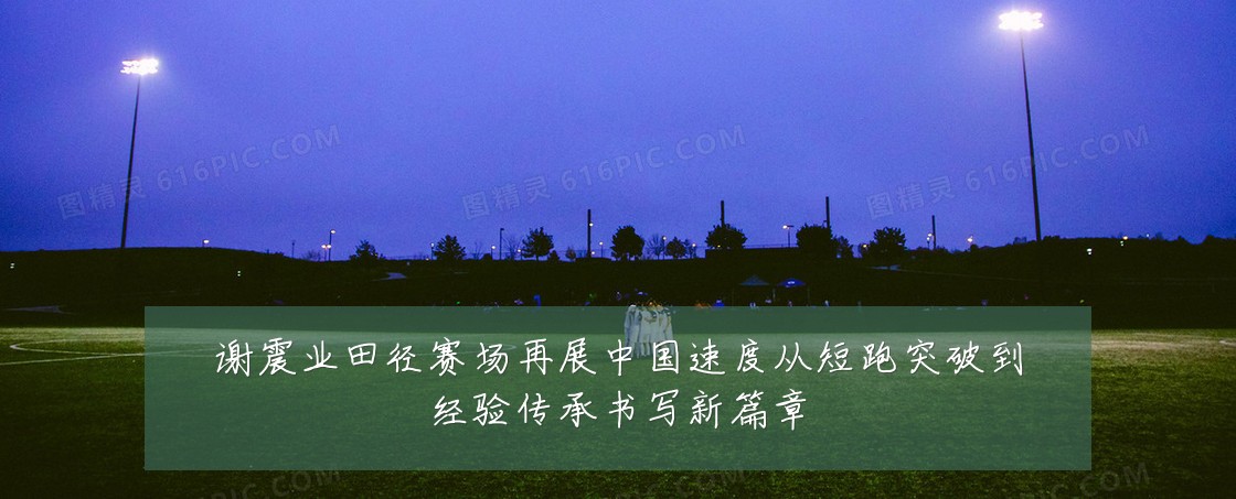 谢震业田径赛场再展中国速度从短跑突破到经验传承书写新篇章