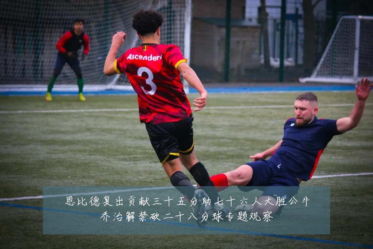 恩比德复出贡献三十五分助七十六人大胜公牛乔治解禁砍二十八分球专题观察
